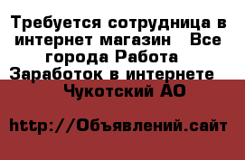 Требуется сотрудница в интернет-магазин - Все города Работа » Заработок в интернете   . Чукотский АО